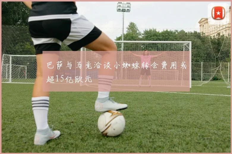 巴萨与马竞洽谈小蜘蛛转会费用或超15亿欧元