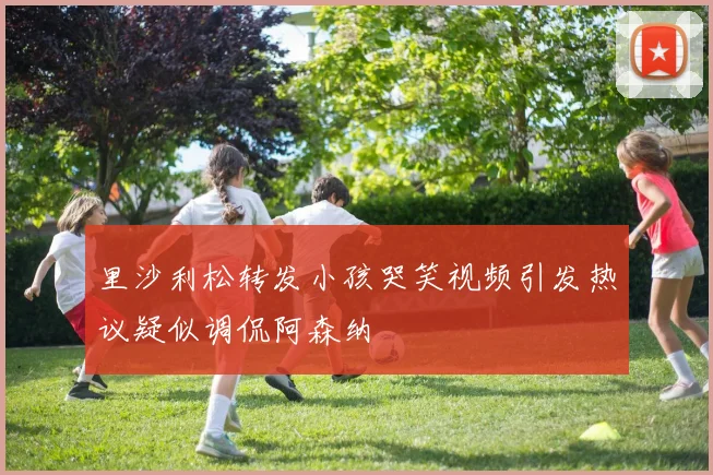 里沙利松转发小孩哭笑视频引发热议疑似调侃阿森纳