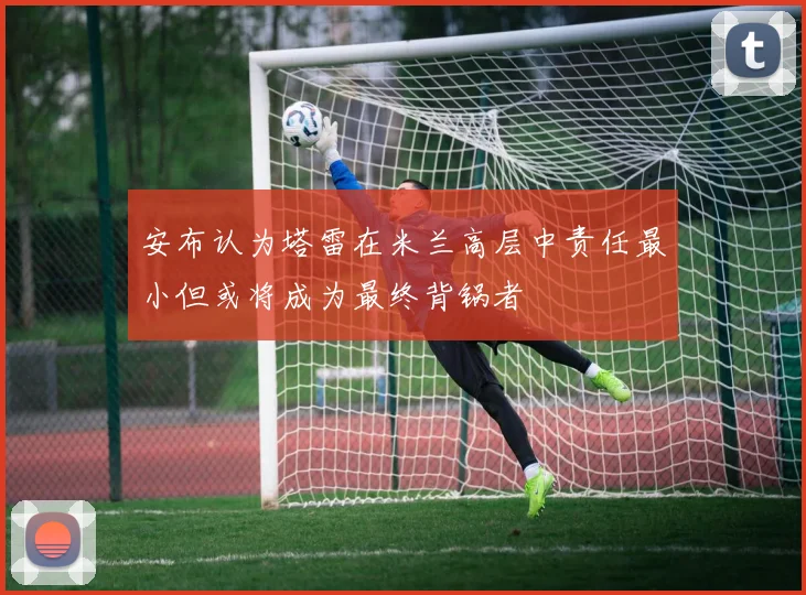 安布认为塔雷在米兰高层中责任最小但或将成为最终背锅者