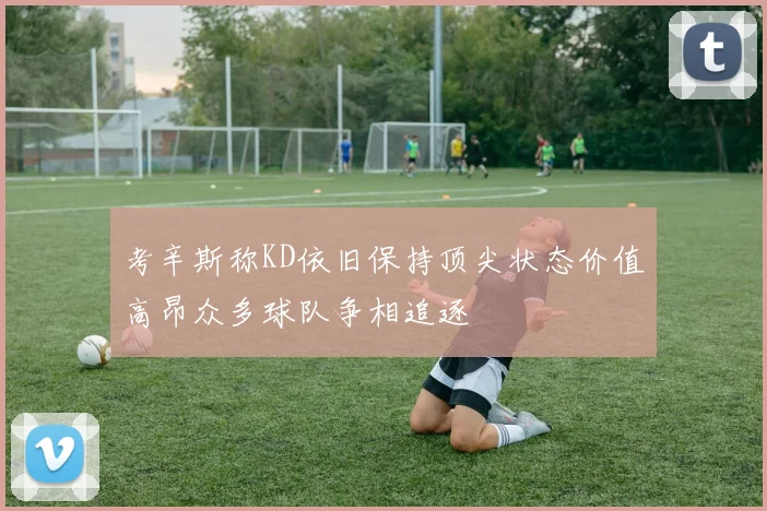考辛斯称KD依旧保持顶尖状态价值高昂众多球队争相追逐