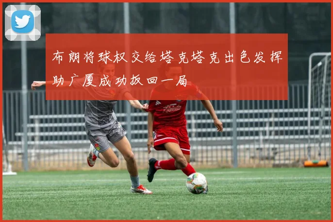 布朗将球权交给塔克塔克出色发挥助广厦成功扳回一局