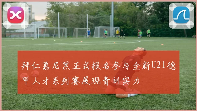 拜仁慕尼黑正式报名参与全新U21德甲人才系列赛展现青训实力