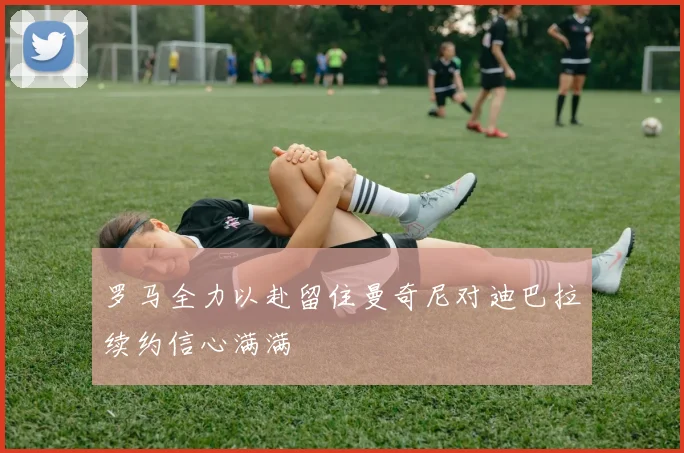 罗马全力以赴留住曼奇尼对迪巴拉续约信心满满