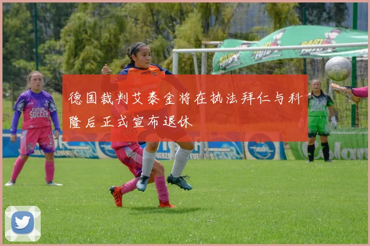德国裁判艾泰金将在执法拜仁与科隆后正式宣布退休