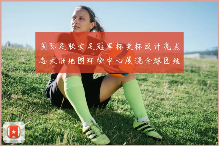 国际足联女足冠军杯奖杯设计亮点各大洲地图环绕中心展现全球团结与竞技精神
