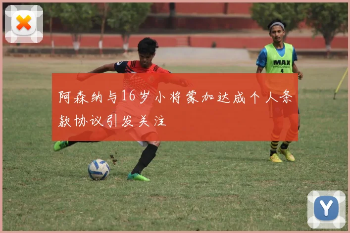 阿森纳与16岁小将蒙加达成个人条款协议引发关注