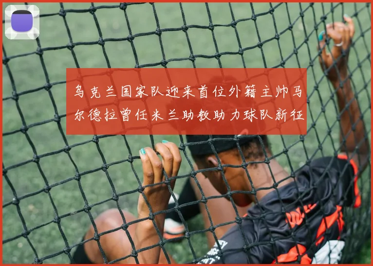乌克兰国家队迎来首位外籍主帅马尔德拉曾任米兰助教助力球队新征程