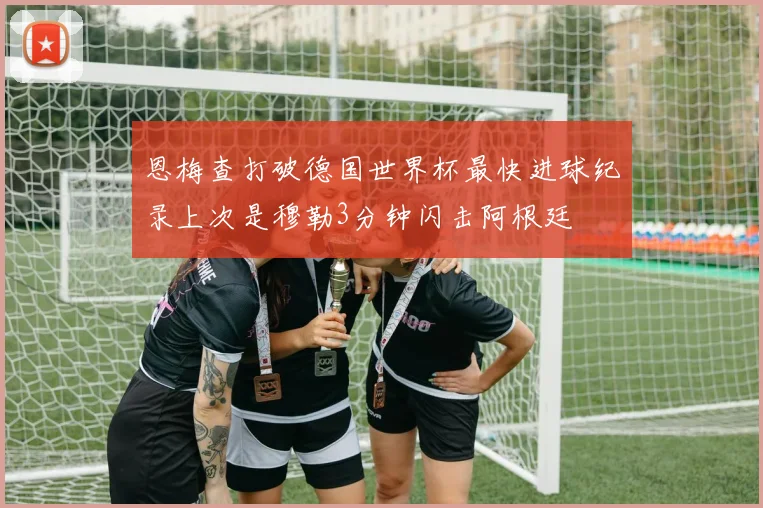 恩梅查打破德国世界杯最快进球纪录上次是穆勒3分钟闪击阿根廷