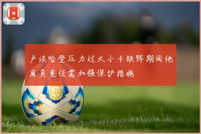 卢谈哈登压力过大小卡缺阵期间他肩负重任需加强保护措施