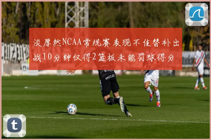 淡厚然NCAA常规赛表现不佳替补出战10分钟仅得2篮板未能罚球得分
