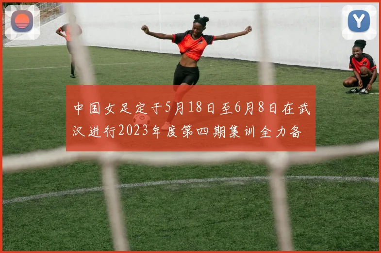 中国女足定于5月18日至6月8日在武汉进行2023年度第四期集训全力备战国际赛事